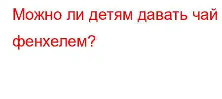 Можно ли детям давать чай с фенхелем?